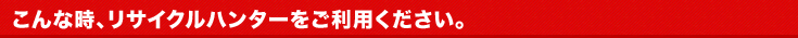 こんな時、リサイクルハンターをご利用ください。